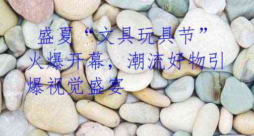 盛夏“文具玩具节”火爆开幕,潮流好物引爆视觉盛宴
