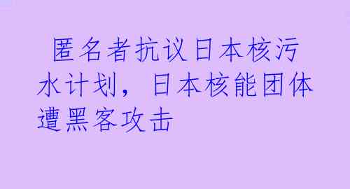 匿名者抗议日本核污水计划,日本核能团体遭黑客攻击