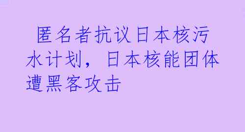  匿名者抗议日本核污水计划，日本核能团体遭黑客攻击 