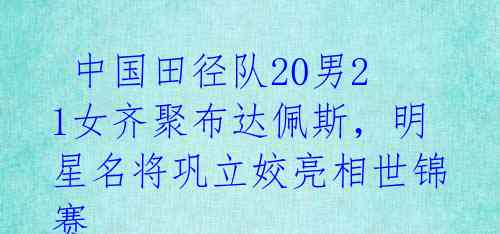 中国田径队20男21女齐聚布达佩斯,明星名将巩立姣亮相世锦赛