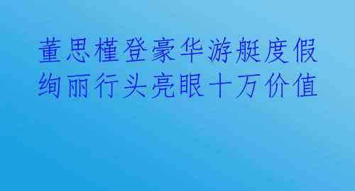 董思槿登豪华游艇度假 绚丽行头亮眼十万价值