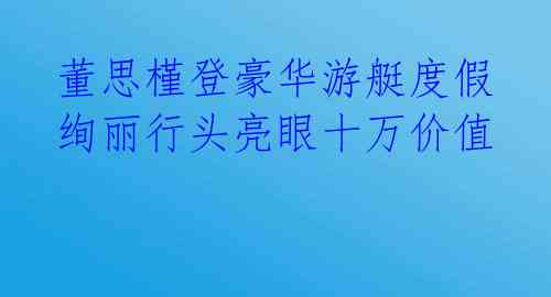  董思槿登豪华游艇度假 绚丽行头亮眼十万价值 