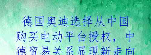 德国奥迪选择从中国购买电动平台授权,中德贸易关系显现新走向