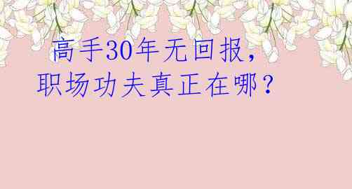 高手30年无回报,职场功夫真正在哪?