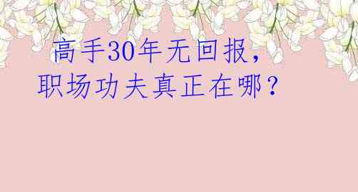  高手30年无回报，职场功夫真正在哪？ 