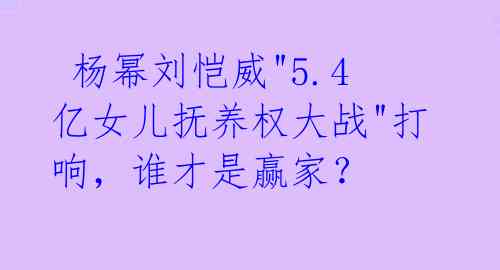 杨幂刘恺威"5.4亿女儿抚养权大战"打响,谁才是赢家?