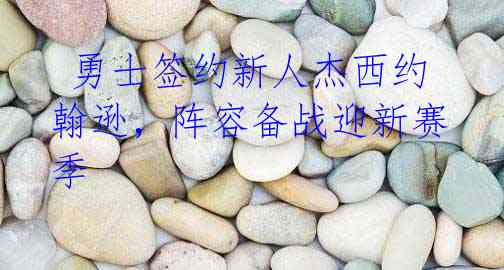 勇士签约新人杰西约翰逊,阵容备战迎新赛季