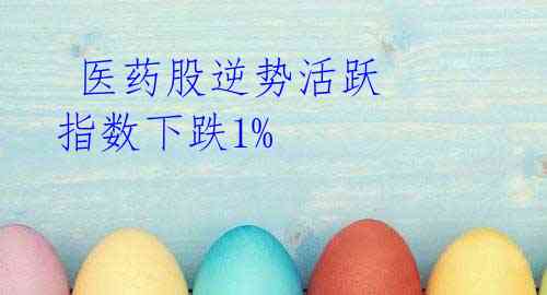 医药股逆势活跃 指数下跌1%