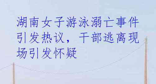 湖南女子游泳溺亡事件引发热议,干部逃离现场引发怀疑