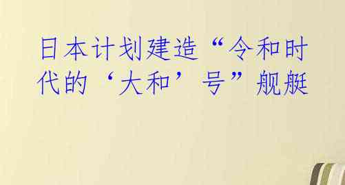 日本计划建造“令和时代的‘大和’号”舰艇 