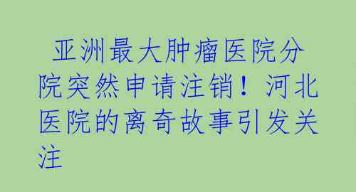  亚洲最大肿瘤医院分院突然申请注销！河北医院的离奇故事引发关注 