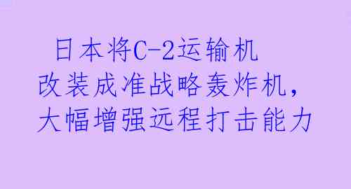 日本将C-2运输机改装成准战略轰炸机,大幅增强远程打击能力