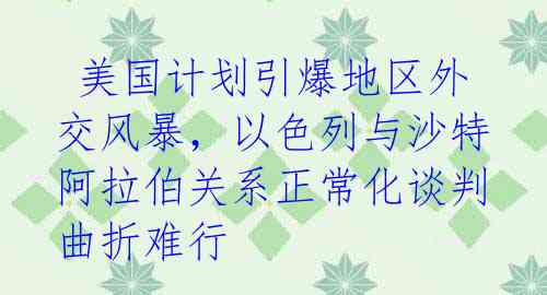  美国计划引爆地区外交风暴，以色列与沙特阿拉伯关系正常化谈判曲折难行 