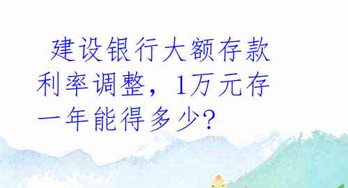  建设银行大额存款利率调整，1万元存一年能得多少? 