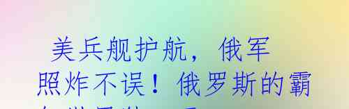 美兵舰护航, 俄军照炸不误!俄罗斯的霸气世界独一无二