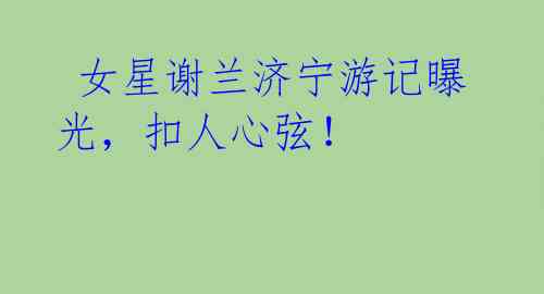 女星谢兰济宁游记曝光,扣人心弦!