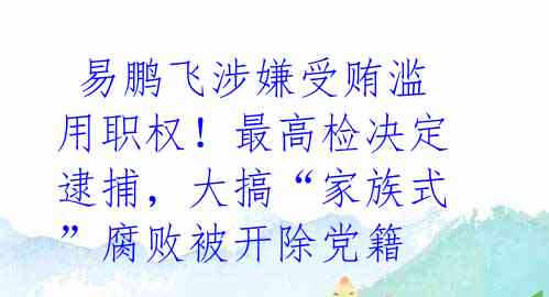  易鹏飞涉嫌受贿滥用职权！最高检决定逮捕，大搞“家族式”腐败被开除党籍 