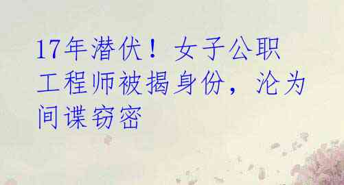17年潜伏!女子公职工程师被揭身份,沦为间谍窃密