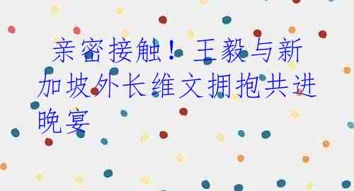  亲密接触！王毅与新加坡外长维文拥抱共进晚宴