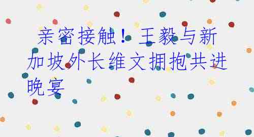  亲密接触！王毅与新加坡外长维文拥抱共进晚宴 