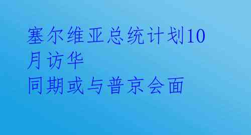 塞尔维亚总统计划10月访华 同期或与普京会面 