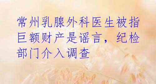 常州乳腺外科医生被指巨额财产是谣言，纪检部门介入调查