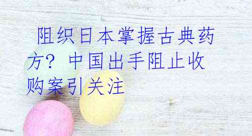  阻织日本掌握古典药方? 中国出手阻止收购案引关注