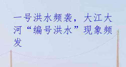 一号洪水频袭，大江大河“编号洪水”现象频发