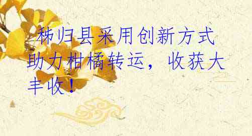  秭归县采用创新方式助力柑橘转运，收获大丰收！