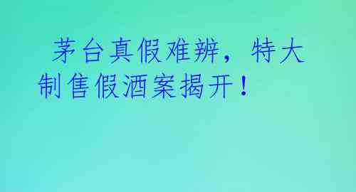  茅台真假难辨，特大制售假酒案揭开！ 