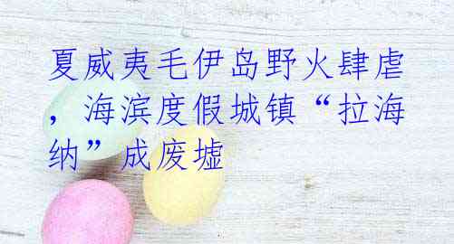 夏威夷毛伊岛野火肆虐，海滨度假城镇“拉海纳”成废墟