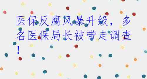 医保反腐风暴升级,多名医保局长被带走调查!