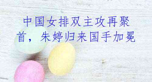 中国女排双主攻再聚首,朱婷归来国手加冕