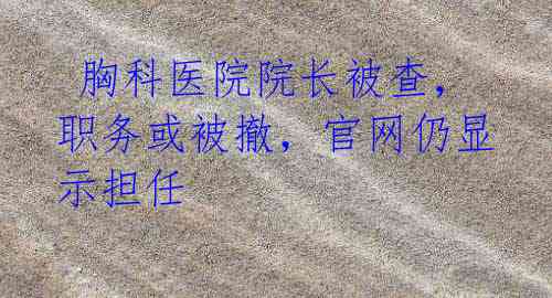 胸科医院院长被查,职务或被撤,官网仍显示担任