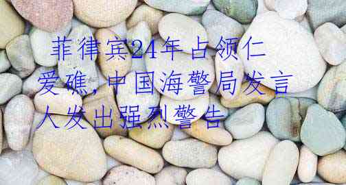 菲律宾24年占领仁爱礁,中国海警局发言人发出强烈警告