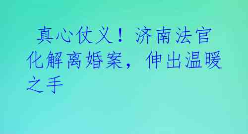 真心仗义!济南法官化解离婚案,伸出温暖之手