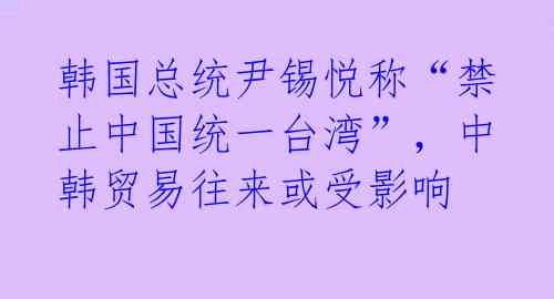 韩国总统尹锡悦称“禁止中国统一台湾”，中韩贸易往来或受影响 