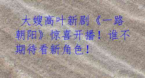 大嫂高叶新剧《一路朝阳》惊喜开播!谁不期待看新角色!