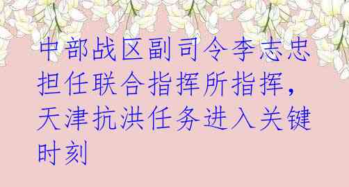 中部战区副司令李志忠担任联合指挥所指挥，天津抗洪任务进入关键时刻