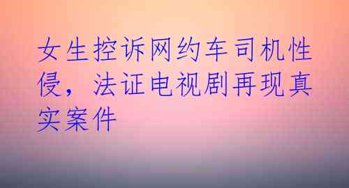 女生控诉网约车司机性侵，法证电视剧再现真实案件 