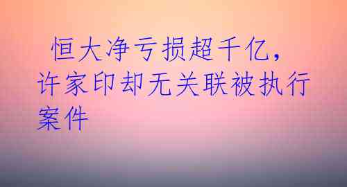  恒大净亏损超千亿，许家印却无关联被执行案件  