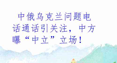  中俄乌克兰问题电话通话引关注，中方曝“中立”立场！
