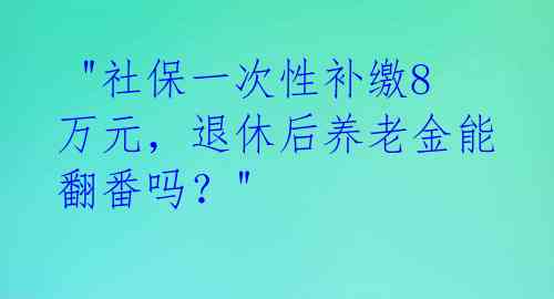  "社保一次性补缴8万元，退休后养老金能翻番吗？" 