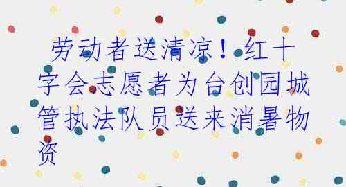 劳动者送清凉!红十字会志愿者为台创园城管执法队员送来消暑物资