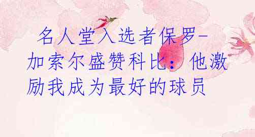 名人堂入选者保罗-加索尔盛赞科比:他激励我成为最好的球员
