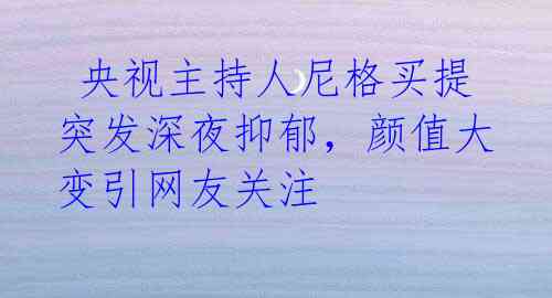 央视主持人尼格买提突发深夜抑郁,颜值大变引网友关注