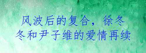 风波后的复合,徐冬冬和尹子维的爱情再续