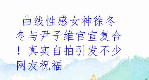 曲线性感女神徐冬冬与尹子维官宣复合!真实自拍引发不少网友祝福