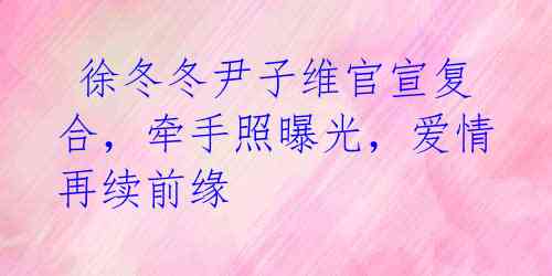 徐冬冬尹子维官宣复合,牵手照曝光,爱情再续前缘