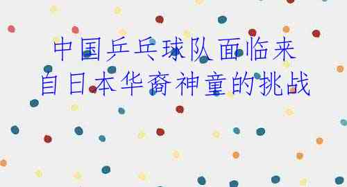 中国乒乓球队面临来自日本华裔神童的挑战